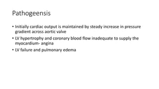 Pathogeensis
• Initially cardiac output is maintained by steady increase in pressure
gradient across aortic valve
• LV hypertrophy and coronary blood flow inadequate to supply the
myocardium- angina
• LV failure and pulmonary edema
 