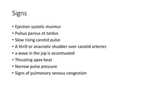 Signs
• Ejection systolic murmur
• Pulsus parvus et tardus
• Slow rising carotid pulse
• A thrill or anacrotic shudder over carotid arteries
• a wave in the jvp is accentuated
• Thrusting apex beat
• Narrow pulse pressure
• Signs of pulmonary venous congestion
 