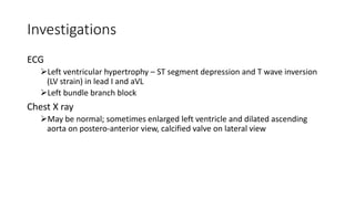 Investigations
ECG
Left ventricular hypertrophy – ST segment depression and T wave inversion
(LV strain) in lead I and aVL
Left bundle branch block
Chest X ray
May be normal; sometimes enlarged left ventricle and dilated ascending
aorta on postero-anterior view, calcified valve on lateral view
 