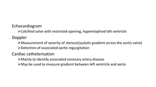 Echocardiogram
Calcified valve with restricted opening, hypertrophied left ventricle
Doppler
Measurement of severity of stenosis(systolic gradient across the aortic valve)
Detection of associated aortic regurgitation
Cardiac catheterisation
Mainly to identify associated coronary artery disease
May be used to measure gradient between left ventricle and aorta
 