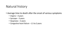 Natural history
• Average time to death after the onset of various symptoms
• Angina – 3 years
• Syncope – 3 years
• Dyspnoea – 2 years
• Congestive heart failure – 1.5 to 2 years
 