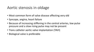 Aortic stenosis in oldage
• Most common form of valve disease affecting very old
• Syncope, angina, heart failure
• Because of increasing stiffening in the central arteries, low pulse
pressure and a slow rising pulse may not be present
• Trans catheter aortic valve implantation (TAVI)
• Biological valve is preferable
 