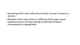 • Narrowing of the valve orifice due to fusion of cusps is known as –
stenosis
• Dilatation of the valve orifice or stiffening of the cusps causes
imperfect closure of valves leading to back flow of blood –
incompetence or regurgitation
 