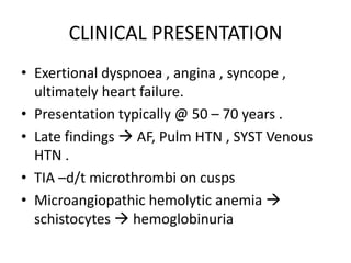 CLINICAL PRESENTATION
• Exertional dyspnoea , angina , syncope ,
ultimately heart failure.
• Presentation typically @ 50 – 70 years .
• Late findings  AF, Pulm HTN , SYST Venous
HTN .
• TIA –d/t microthrombi on cusps
• Microangiopathic hemolytic anemia 
schistocytes  hemoglobinuria
 