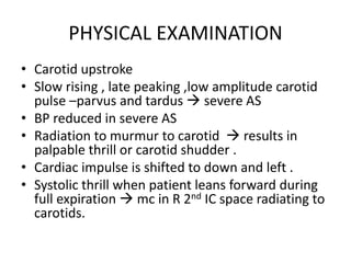 PHYSICAL EXAMINATION
• Carotid upstroke
• Slow rising , late peaking ,low amplitude carotid
pulse –parvus and tardus  severe AS
• BP reduced in severe AS
• Radiation to murmur to carotid  results in
palpable thrill or carotid shudder .
• Cardiac impulse is shifted to down and left .
• Systolic thrill when patient leans forward during
full expiration  mc in R 2nd IC space radiating to
carotids.
 