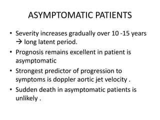 ASYMPTOMATIC PATIENTS
• Severity increases gradually over 10 -15 years
 long latent period.
• Prognosis remains excellent in patient is
asymptomatic
• Strongest predictor of progression to
symptoms is doppler aortic jet velocity .
• Sudden death in asymptomatic patients is
unlikely .
 