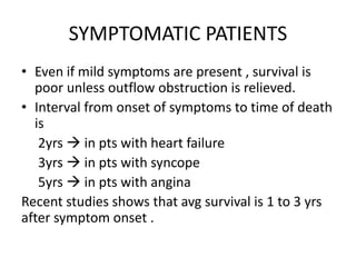 SYMPTOMATIC PATIENTS
• Even if mild symptoms are present , survival is
poor unless outflow obstruction is relieved.
• Interval from onset of symptoms to time of death
is
2yrs  in pts with heart failure
3yrs  in pts with syncope
5yrs  in pts with angina
Recent studies shows that avg survival is 1 to 3 yrs
after symptom onset .
 