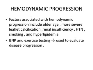 HEMODYNAMIC PROGRESSION
• Factors associated with hemodynamic
progression include older age , more severe
leaflet calcification ,renal insufficiency , HTN ,
smoking , and hyperlipidemia
• BNP and exercise testing  used to evaluate
disease progression .
 