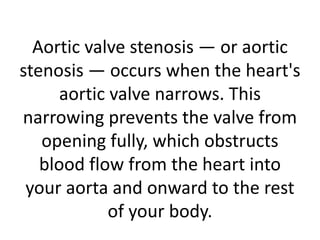 Aortic valve stenosis — or aortic
stenosis — occurs when the heart's
aortic valve narrows. This
narrowing prevents the valve from
opening fully, which obstructs
blood flow from the heart into
your aorta and onward to the rest
of your body.
 