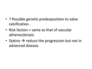 • ? Possible genetic predesposition to valve
calcification .
• Risk factors = same as that of vascular
atherosclerosis
• Statins  reduce the progression but not in
advanced disease.
 