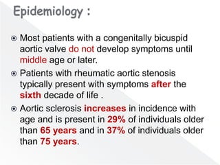  Most patients with a congenitally bicuspid
aortic valve do not develop symptoms until
middle age or later.
 Patients with rheumatic aortic stenosis
typically present with symptoms after the
sixth decade of life .
 Aortic sclerosis increases in incidence with
age and is present in 29% of individuals older
than 65 years and in 37% of individuals older
than 75 years.
 