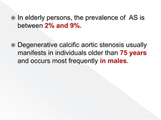  In elderly persons, the prevalence of AS is
between 2% and 9%.
 Degenerative calcific aortic stenosis usually
manifests in individuals older than 75 years
and occurs most frequently in males.
 