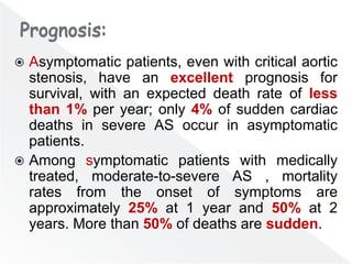  Asymptomatic patients, even with critical aortic
stenosis, have an excellent prognosis for
survival, with an expected death rate of less
than 1% per year; only 4% of sudden cardiac
deaths in severe AS occur in asymptomatic
patients.
 Among symptomatic patients with medically
treated, moderate-to-severe AS , mortality
rates from the onset of symptoms are
approximately 25% at 1 year and 50% at 2
years. More than 50% of deaths are sudden.
 