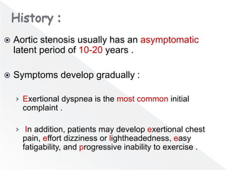  Aortic stenosis usually has an asymptomatic
latent period of 10-20 years .
 Symptoms develop gradually :
› Exertional dyspnea is the most common initial
complaint .
› In addition, patients may develop exertional chest
pain, effort dizziness or lightheadedness, easy
fatigability, and progressive inability to exercise .
 