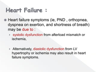 Heart failure symptoms (ie, PND , orthopnea,
dyspnea on exertion, and shortness of breath)
may be due to :
› systolic dysfunction from afterload mismatch or
ischemia,
› Alternatively, diastolic dysfunction from LV
hypertrophy or ischemia may also result in heart
failure symptoms.
 