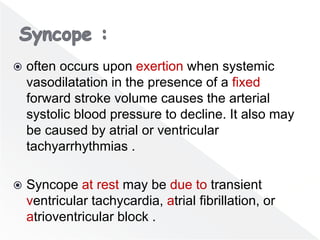  often occurs upon exertion when systemic
vasodilatation in the presence of a fixed
forward stroke volume causes the arterial
systolic blood pressure to decline. It also may
be caused by atrial or ventricular
tachyarrhythmias .
 Syncope at rest may be due to transient
ventricular tachycardia, atrial fibrillation, or
atrioventricular block .
 