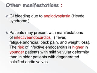  GI bleeding due to angiodysplasia (Heyde
syndrome ) .
 Patients may present with manifestations
of infectiveendocarditis ( fever,
fatigue,anorexia, back pain, and weight loss).
The risk of infective endocarditis is higher in
younger patients with mild valvular deformity
than in older patients with degenerated
calcified aortic valves.
 
