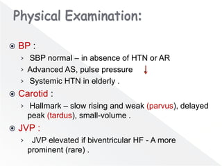  BP :
› SBP normal – in absence of HTN or AR
› Advanced AS, pulse pressure .
› Systemic HTN in elderly .
 Carotid :
› Hallmark – slow rising and weak (parvus), delayed
peak (tardus), small-volume .
 JVP :
› JVP elevated if biventricular HF - A more
prominent (rare) .
 