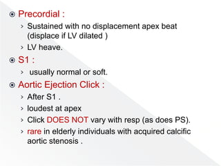  Precordial :
› Sustained with no displacement apex beat
(displace if LV dilated )
› LV heave.
 S1 :
› usually normal or soft.
 Aortic Ejection Click :
› After S1 .
› loudest at apex
› Click DOES NOT vary with resp (as does PS).
› rare in elderly individuals with acquired calcific
aortic stenosis .
 