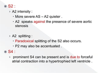  S2 :
› A2 intensity :
 More severe AS – A2 quieter .
 A2 speaks against the presence of severe aortic
stenosis
› A2 splitting :
 Paradoxical splitting of the S2 also occurs.
 P2 may also be accentuated .
 S4 :
› prominent S4 can be present and is due to forceful
atrial contraction into a hypertrophied left ventricle .
 