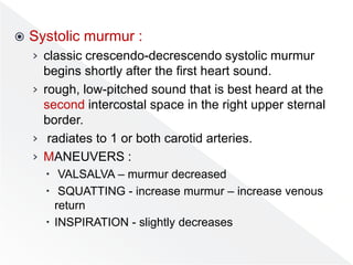  Systolic murmur :
› classic crescendo-decrescendo systolic murmur
begins shortly after the first heart sound.
› rough, low-pitched sound that is best heard at the
second intercostal space in the right upper sternal
border.
› radiates to 1 or both carotid arteries.
› MANEUVERS :
 VALSALVA – murmur decreased
 SQUATTING - increase murmur – increase venous
return
 INSPIRATION - slightly decreases
 