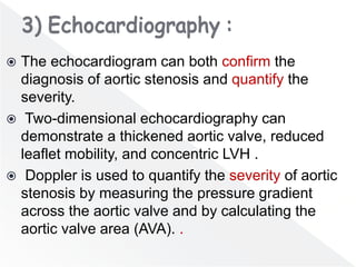  The echocardiogram can both confirm the
diagnosis of aortic stenosis and quantify the
severity.
 Two-dimensional echocardiography can
demonstrate a thickened aortic valve, reduced
leaflet mobility, and concentric LVH .
 Doppler is used to quantify the severity of aortic
stenosis by measuring the pressure gradient
across the aortic valve and by calculating the
aortic valve area (AVA). .
 