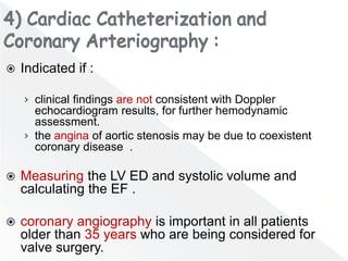  Indicated if :
› clinical findings are not consistent with Doppler
echocardiogram results, for further hemodynamic
assessment.
› the angina of aortic stenosis may be due to coexistent
coronary disease .
 Measuring the LV ED and systolic volume and
calculating the EF .
 coronary angiography is important in all patients
older than 35 years who are being considered for
valve surgery.
 