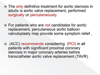  The only definitive treatment for aortic stenosis in
adults is aortic valve replacement, performed
surgically or percutaneously.
 For patients who are not candidates for aortic
replacement, percutaneous aortic balloon
valvuloplasty may provide some symptom relief .
 (ACC) recommends considering (PCI) in all
patients with significant proximal coronary
stenosis in major coronary arteries before
transcatheter aortic valve replacement (TAVR) .
 