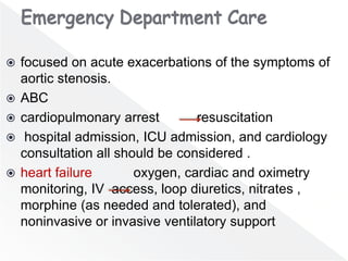  focused on acute exacerbations of the symptoms of
aortic stenosis.
 ABC
 cardiopulmonary arrest resuscitation
 hospital admission, ICU admission, and cardiology
consultation all should be considered .
 heart failure oxygen, cardiac and oximetry
monitoring, IV access, loop diuretics, nitrates ,
morphine (as needed and tolerated), and
noninvasive or invasive ventilatory support
 
