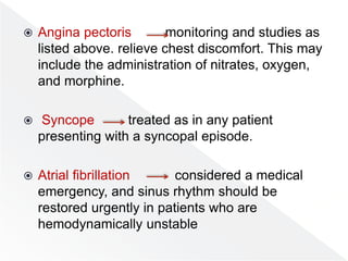  Angina pectoris monitoring and studies as
listed above. relieve chest discomfort. This may
include the administration of nitrates, oxygen,
and morphine.
 Syncope treated as in any patient
presenting with a syncopal episode.
 Atrial fibrillation considered a medical
emergency, and sinus rhythm should be
restored urgently in patients who are
hemodynamically unstable
 