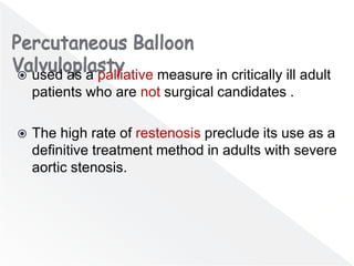  used as a palliative measure in critically ill adult
patients who are not surgical candidates .
 The high rate of restenosis preclude its use as a
definitive treatment method in adults with severe
aortic stenosis.
 