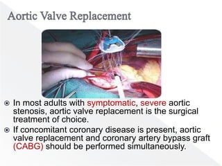  In most adults with symptomatic, severe aortic
stenosis, aortic valve replacement is the surgical
treatment of choice.
 If concomitant coronary disease is present, aortic
valve replacement and coronary artery bypass graft
(CABG) should be performed simultaneously.
 