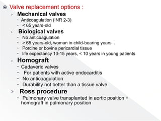  Valve replacement options :
› Mechanical valves
 Anticoagulation (INR 2-3)
 < 65 years-old
› Biological valves
 No anticoagulation
 > 65 years-old, woman in child-bearing years .
 Porcine or bovine pericardial tissue
 life expectancy 10-15 years, < 10 years in young patients
› Homograft
 Cadaveric valves
 For patients with active endocarditis
 No anticoagulation
 Durability not better than a tissue valve
› Ross procedure
 Pulmonary valve transplanted in aortic position +
homograft in pulmonary position
 