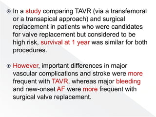  In a study comparing TAVR (via a transfemoral
or a transapical approach) and surgical
replacement in patients who were candidates
for valve replacement but considered to be
high risk, survival at 1 year was similar for both
procedures.
 However, important differences in major
vascular complications and stroke were more
frequent with TAVR, whereas major bleeding
and new-onset AF were more frequent with
surgical valve replacement.
 