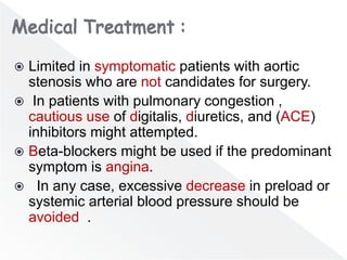  Limited in symptomatic patients with aortic
stenosis who are not candidates for surgery.
 In patients with pulmonary congestion ,
cautious use of digitalis, diuretics, and (ACE)
inhibitors might attempted.
 Beta-blockers might be used if the predominant
symptom is angina.
 In any case, excessive decrease in preload or
systemic arterial blood pressure should be
avoided .
 