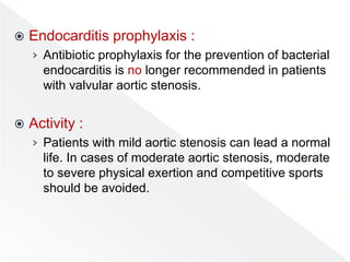  Endocarditis prophylaxis :
› Antibiotic prophylaxis for the prevention of bacterial
endocarditis is no longer recommended in patients
with valvular aortic stenosis.
 Activity :
› Patients with mild aortic stenosis can lead a normal
life. In cases of moderate aortic stenosis, moderate
to severe physical exertion and competitive sports
should be avoided.
 