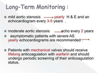  mild aortic stenosis yearly H & E and an
echocardiogram every 3-5 years .
 moderate aortic stenosis echo every 2 years
 asymptomatic patients with severe AS
yearly echocardiograms are recommended .
 Patients with mechanical valves should receive
lifelong anticoagulation with warfarin and should
undergo periodic screening of their anticoagulation
status.
 