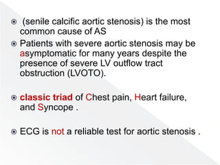  (senile calcific aortic stenosis) is the most
common cause of AS
 Patients with severe aortic stenosis may be
asymptomatic for many years despite the
presence of severe LV outflow tract
obstruction (LVOTO).
 classic triad of Chest pain, Heart failure,
and Syncope .
 ECG is not a reliable test for aortic stenosis .
 