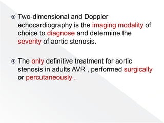  Two-dimensional and Doppler
echocardiography is the imaging modality of
choice to diagnose and determine the
severity of aortic stenosis.
 The only definitive treatment for aortic
stenosis in adults AVR , performed surgically
or percutaneously .
 