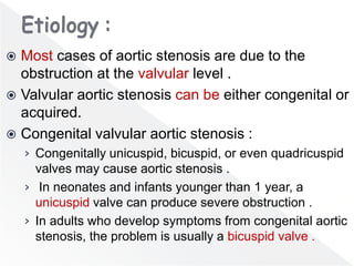  Most cases of aortic stenosis are due to the
obstruction at the valvular level .
 Valvular aortic stenosis can be either congenital or
acquired.
 Congenital valvular aortic stenosis :
› Congenitally unicuspid, bicuspid, or even quadricuspid
valves may cause aortic stenosis .
› In neonates and infants younger than 1 year, a
unicuspid valve can produce severe obstruction .
› In adults who develop symptoms from congenital aortic
stenosis, the problem is usually a bicuspid valve .
 