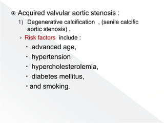  Acquired valvular aortic stenosis :
1) Degenerative calcification , (senile calcific
aortic stenosis) .
› Risk factors include :
 advanced age,
 hypertension
 hypercholesterolemia,
 diabetes mellitus,
 and smoking.
 