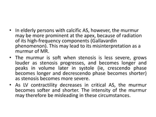 • In elderly persons with calcific AS, however, the murmur
may be more prominent at the apex, because of radiation
of its high-frequency components (Gallavardin
phenomenon). This may lead to its misinterpretation as a
murmur of MR.
• The murmur is soft when stenosis is less severe, grows
louder as stenosis progresses, and becomes longer and
peaks in volume later in systole (ie, crescendo phase
becomes longer and decrescendo phase becomes shorter)
as stenosis becomes more severe.
• As LV contractility decreases in critical AS, the murmur
becomes softer and shorter. The intensity of the murmur
may therefore be misleading in these circumstances.
 