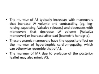 • The murmur of AS typically increases with maneuvers
that increase LV volume and contractility (eg, leg-
raising, squatting, Valsalva release,) and decreases with
maneuvers that decrease LV volume (Valsalva
maneuver) or increase afterload (isometric handgrip).
• These dynamic maneuvers have the opposite effect on
the murmur of hypertrophic cardiomyopathy, which
can otherwise resemble that of AS.
• The murmur of MR due to prolapse of the posterior
leaflet may also mimic AS.
 