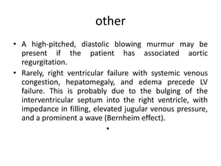 other
• A high-pitched, diastolic blowing murmur may be
present if the patient has associated aortic
regurgitation.
• Rarely, right ventricular failure with systemic venous
congestion, hepatomegaly, and edema precede LV
failure. This is probably due to the bulging of the
interventricular septum into the right ventricle, with
impedance in filling, elevated jugular venous pressure,
and a prominent a wave (Bernheim effect).
•
 