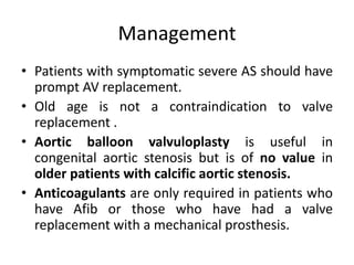 Management
• Patients with symptomatic severe AS should have
prompt AV replacement.
• Old age is not a contraindication to valve
replacement .
• Aortic balloon valvuloplasty is useful in
congenital aortic stenosis but is of no value in
older patients with calcific aortic stenosis.
• Anticoagulants are only required in patients who
have Afib or those who have had a valve
replacement with a mechanical prosthesis.
 