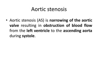 Aortic stenosis
• Aortic stenosis (AS) is narrowing of the aortic
valve resulting in obstruction of blood flow
from the left ventricle to the ascending aorta
during systole.
 