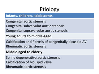 Etiology
Infants, children, adolescents
Congenital aortic stenosis
Congenital subvalvular aortic stenosis
Congenital supravalvular aortic stenosis
Young adults to middle-aged
Calcification and fibrosis of congenitally bicuspid AV
Rheumatic aortic stenosis
Middle-aged to elderly
Senile degenerative aortic stenosis
Calcification of bicuspid valve
Rheumatic aortic stenosis
 