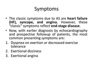 Symptoms
• The classic symptoms due to AS are heart failure
(HF), syncope, and angina. However, these
“classic” symptoms reflect end-stage disease.
• Now, with earlier diagnosis by echocardiography
and prospective followup of patients, the most
common presenting symptoms are:
1. Dyspnea on exertion or decreased exercise
tolerance
2. Exertional dizziness
3. Exertional angina
 