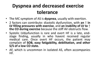 Dyspnea and decreased exercise
tolerance
• The MC symptom of AS is dyspnea, usually with exertion.
• 2 factors can contribute: diastolic dysfunction, with an ↑ in
LV filling pressures with exercise, and an inability of LV to ↑
the CO during exercise because the stiff AV obstructs flow.
• Systolic LVdysfunction is rare and overt HF is a late, end-
stage finding, usually in who havent received regular
medical care. Once overt HF occurs, the patient may
complain of SOB, easy fatigability, debilitation, and other
S/S of a low CO state.
• AF, which is uncommon in isolated AS, often accompanies
HF.
 