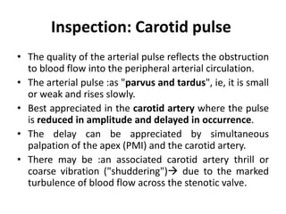 Inspection: Carotid pulse
• The quality of the arterial pulse reflects the obstruction
to blood flow into the peripheral arterial circulation.
• The arterial pulse :as "parvus and tardus", ie, it is small
or weak and rises slowly.
• Best appreciated in the carotid artery where the pulse
is reduced in amplitude and delayed in occurrence.
• The delay can be appreciated by simultaneous
palpation of the apex (PMI) and the carotid artery.
• There may be :an associated carotid artery thrill or
coarse vibration ("shuddering") due to the marked
turbulence of blood flow across the stenotic valve.
 